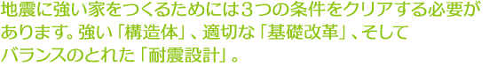 地震に強い家をつくるためには3つの条件をクリアする必要があります。強い「構造体」、適切な「基礎改革」、そしてバランスのとれた「耐震設計」。