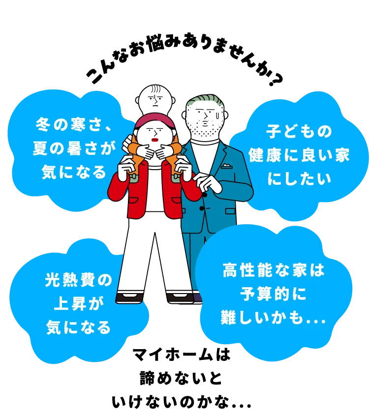 こんなお悩みありませんか？「冬の寒さ、夏の暑さが気になる」「子どもの健康に良い家にしたい」「光熱費の上昇が気になる」「高性能な家は予算的に難しいかも...」