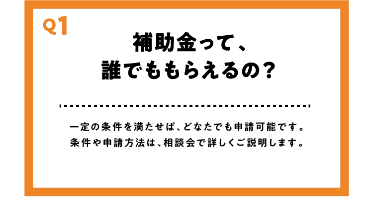 【Q1】補助金って、誰でももらえるの？【A】一定の条件を満たせば、どなたでも申請可能です。条件や申請方法は、相談会で詳しくご説明します。
          