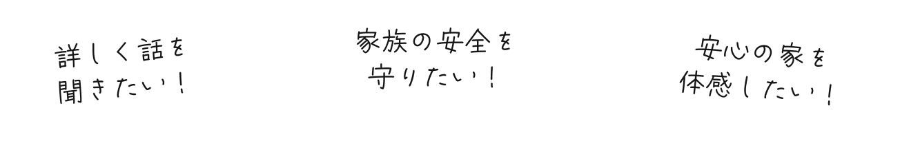 詳しく話を聞きたい！安心の家を体感したい！