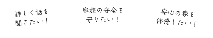 詳しく話を聞きたい！安心の家を体感したい！