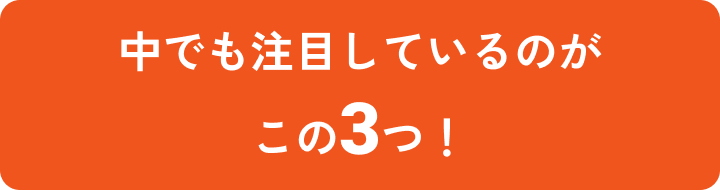 中でも注目しているのがこの３つ！