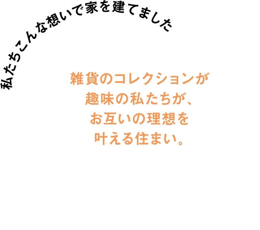 雑貨のコレクションが趣味の私たちが、お互いの理想をかなえる住まいが欲しいとの想いで家を建てました