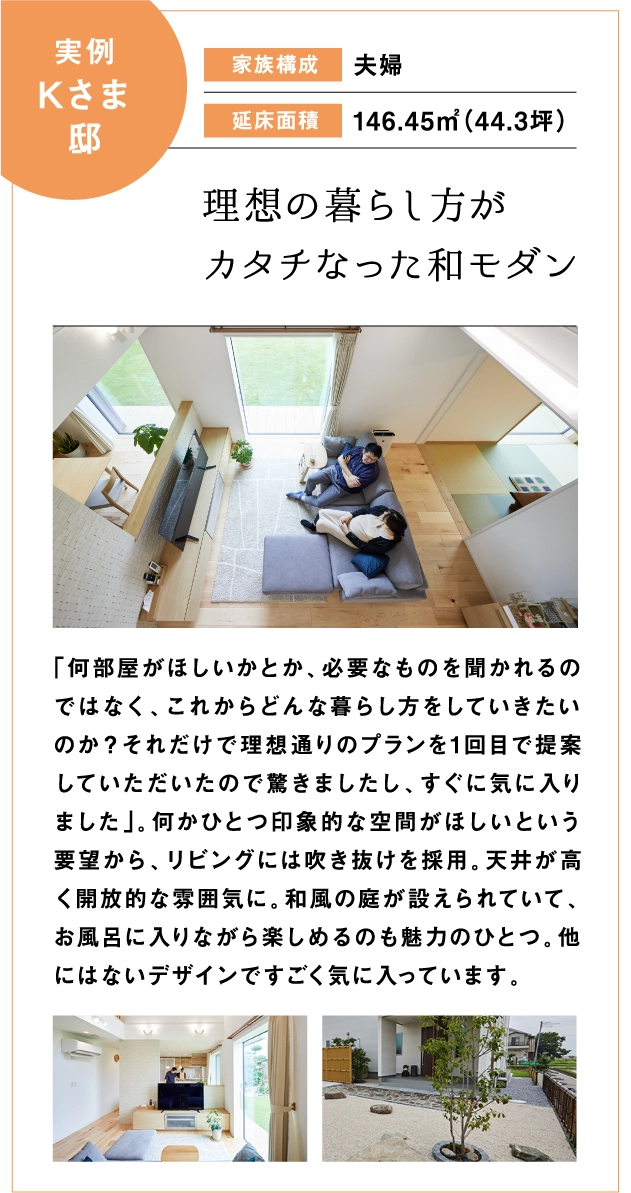 理想の暮らし方がカタチになった和モダン。「何部屋が欲しいとか、必要なものを聞かれるのではなく、これからどんな暮らし方をしていきたいのか？それだけで理想通りのプランを1回目で提案していただいたので驚きました」。何かひとつ印象的な空間が欲しいという要望から、リビングには吹き抜けを採用。天井が高く開放的な雰囲気になり、和風の庭が設えられていて、お風呂に入りながら楽しめるのも魅力の一つ。他にはないデザインですごく気に入っています