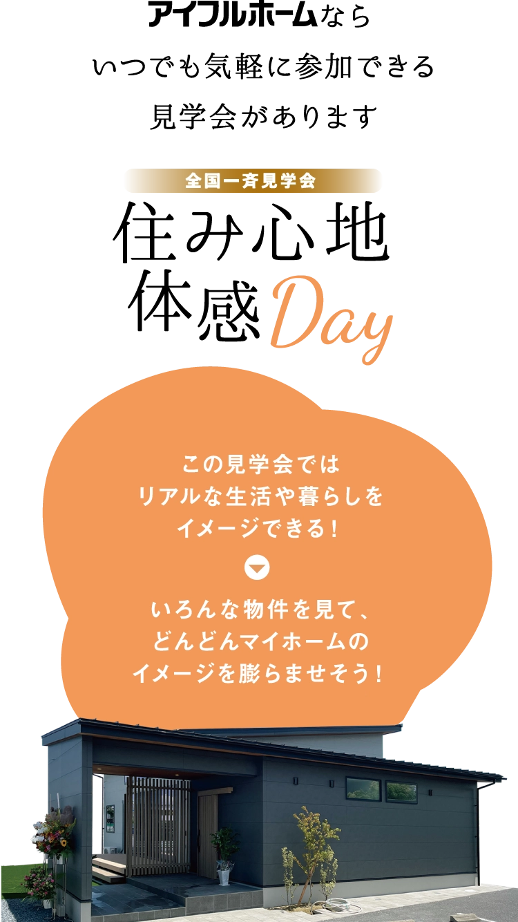 アイフルホームならいつでも気軽に参加できる見学会があります。全国一斉に見学できる住み心地体感Day開催。この見学会ではリアルな生活や暮らしをイメージできます。いろんな物件を見て、どんどんマイホームのイメージを膨らまそう