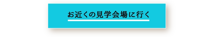 お近くの見学会場に行く