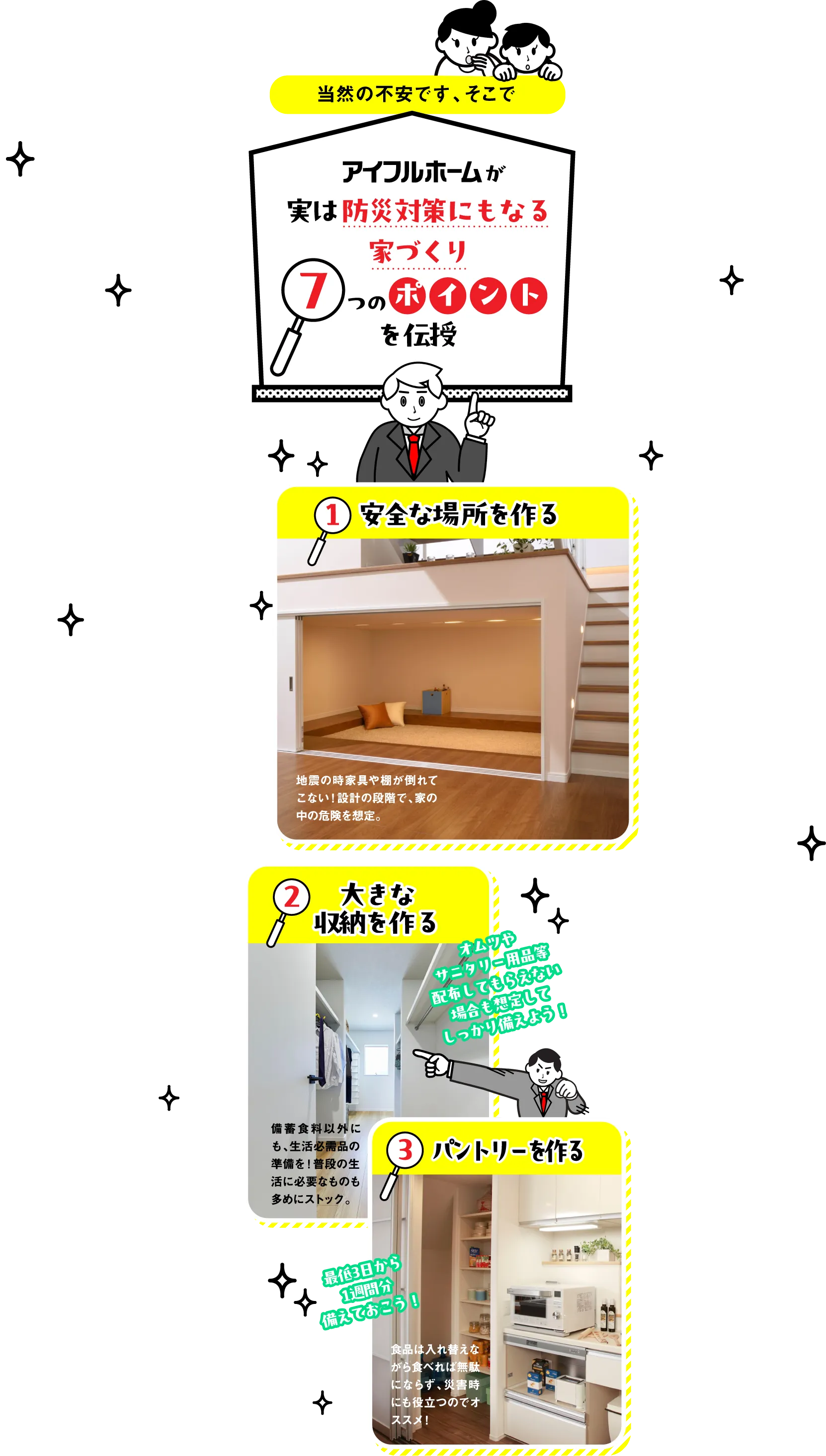 「でもどうしたらいいか…そんなに大工事なんてできないわよ」と、当然の不安です。そこで、アイフルホームが実は防災対策にもなる家づくり7つのポイントを伝授いたします。1.安全な場所を作る。2.大きな収納を作る。3.パントリーを作る