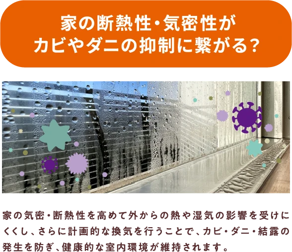 家の気密・断熱性を高めて外からの熱や湿気の影響を受けにくくし、さらに計画的な喚起を行うことで、カビ・ダニ・結露の発生を防ぎ、健康的な室内環境が維持されます